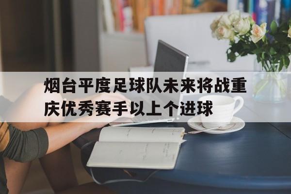 烟台平度足球队未来将战重庆优秀赛手以上个进球的简单介绍