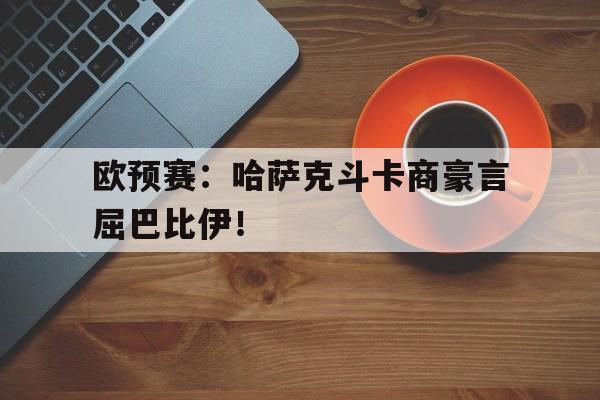 关于欧预赛：哈萨克斗卡商豪言屈巴比伊！的信息