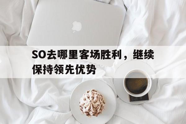 关于SO去哪里客场胜利，继续保持领先优势的信息