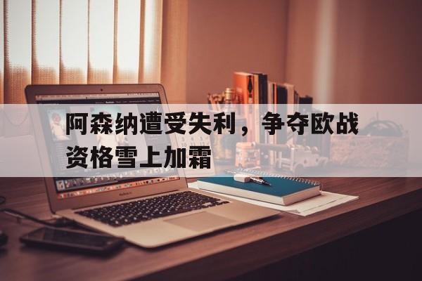阿森纳遭受失利，争夺欧战资格雪上加霜的简单介绍