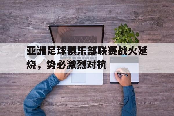关于亚洲足球俱乐部联赛战火延烧，势必激烈对抗的信息