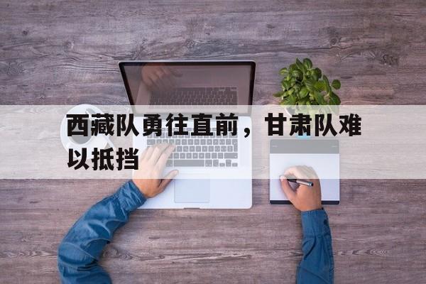 西藏队勇往直前，甘肃队难以抵挡的简单介绍