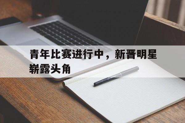 青年比赛进行中，新晋明星崭露头角的简单介绍