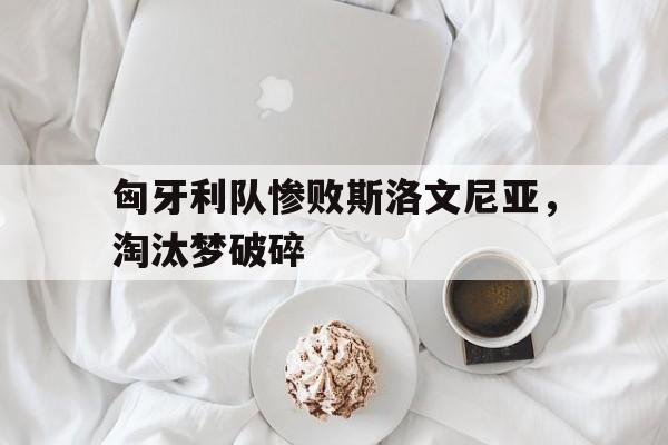 关于匈牙利队惨败斯洛文尼亚，淘汰梦破碎的信息