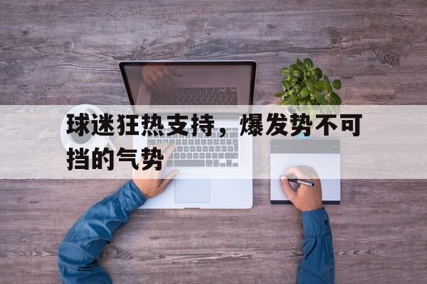 球迷狂热支持，爆发势不可挡的气势的简单介绍
