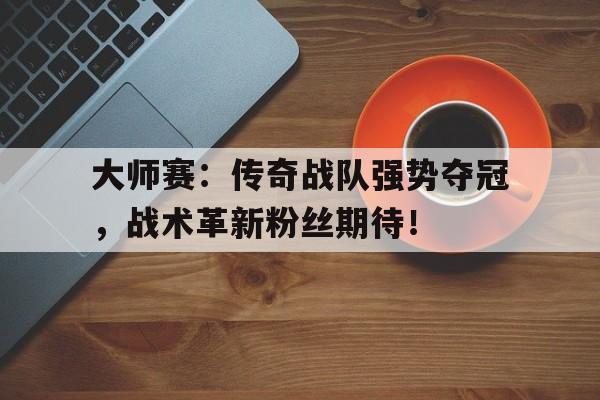 大师赛：传奇战队强势夺冠，战术革新粉丝期待！