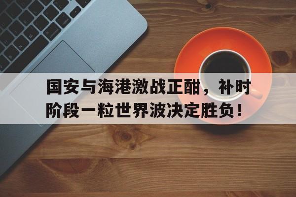 国安与海港激战正酣，补时阶段一粒世界波决定胜负！