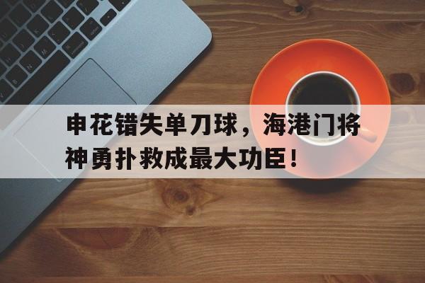 申花错失单刀球，海港门将神勇扑救成最大功臣！